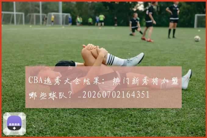 CBA选秀大会结果：热门新秀将加盟哪些球队？_20260702164351