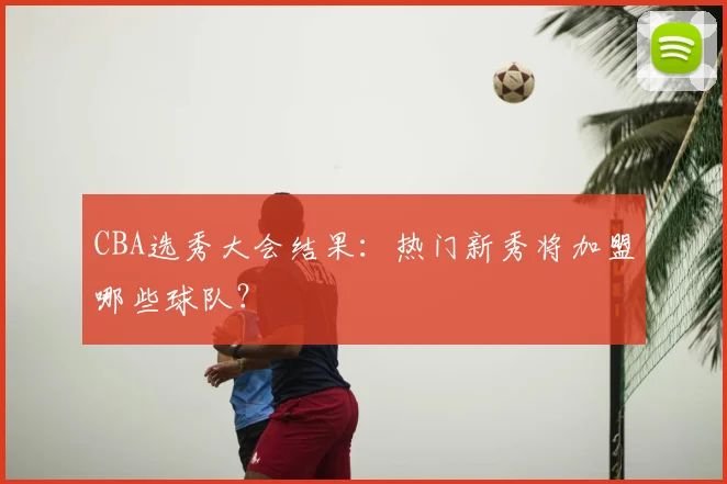 CBA选秀大会结果：热门新秀将加盟哪些球队？