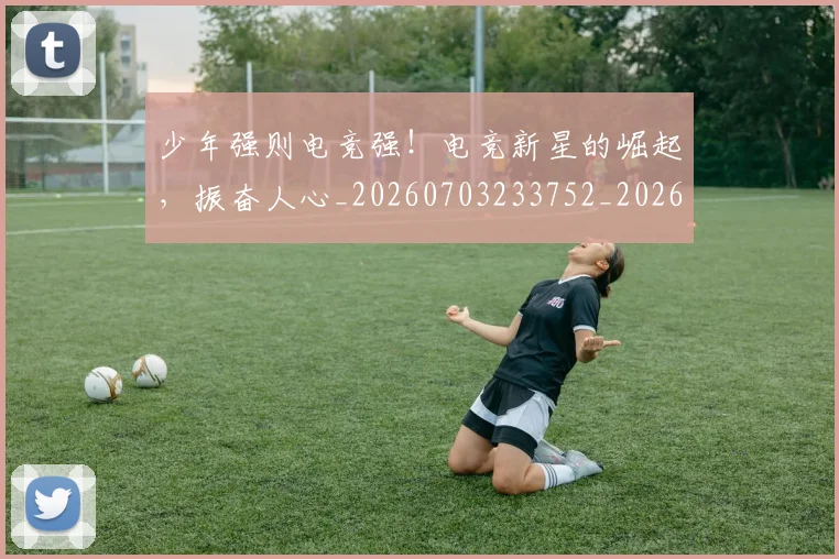 少年强则电竞强！电竞新星的崛起，振奋人心_20260703233752_20260722151001
