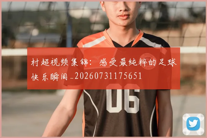 村超视频集锦:感受最纯粹的足球快乐瞬间_20260731175651