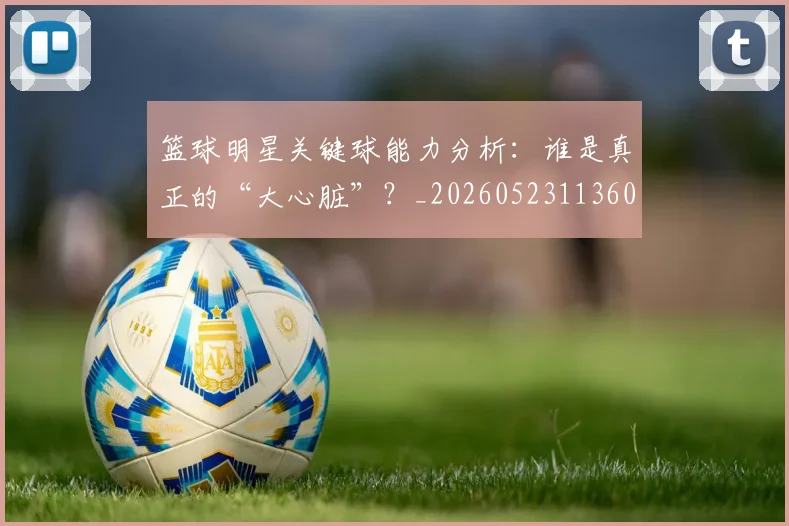 篮球明星关键球能力分析:谁是真正的“大心脏”?_20260523113604