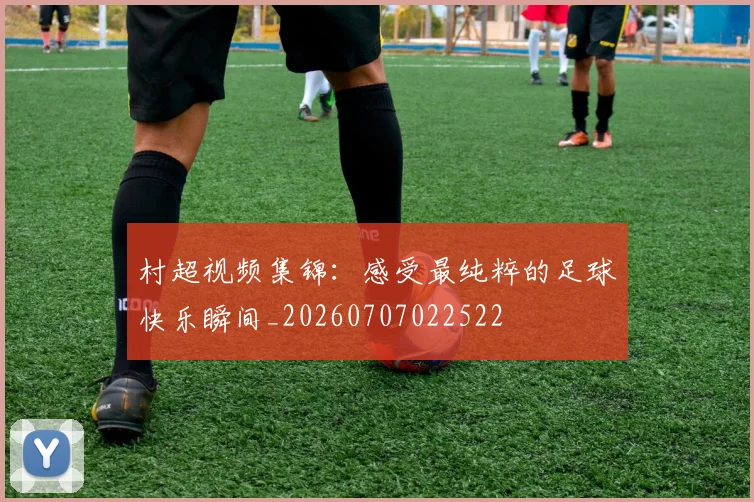 村超视频集锦:感受最纯粹的足球快乐瞬间_20260707022522