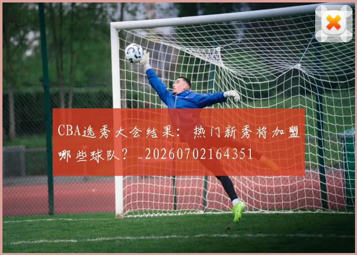CBA选秀大会结果:热门新秀将加盟哪些球队?_20260702164351