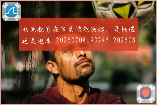 电竞教育在印度悄然兴起,是机遇还是泡沫_20260708193245_20260802162334
