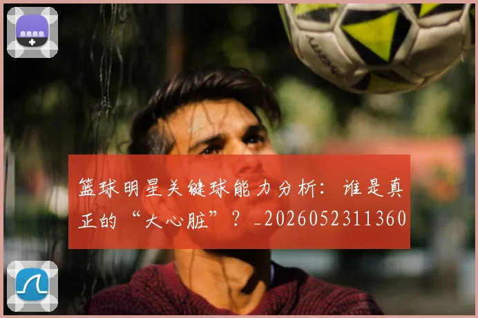 篮球明星关键球能力分析:谁是真正的“大心脏”?_20260523113604