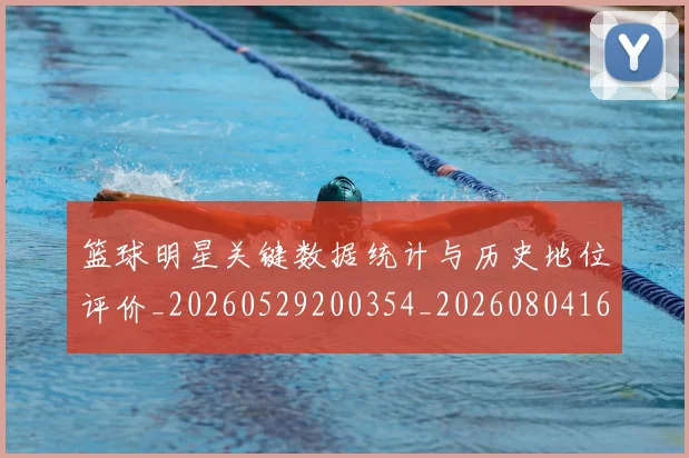 篮球明星关键数据统计与历史地位评价_20260529200354_20260804164421